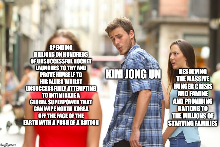 Distracted Boyfriend Meme | SPENDING BILLIONS ON HUNDREDS OF UNSUCCESSFUL ROCKET LAUNCHES TO TRY AND PROVE HIMSELF TO HIS ALLIES WHILST UNSUCCESSFULLY ATTEMPTING TO INTIMIDATE A GLOBAL SUPERPOWER THAT CAN WIPE NORTH KOREA OFF THE FACE OF THE EARTH WITH A PUSH OF A BUTTON; RESOLVING THE MASSIVE HUNGER CRISIS AND FAMINE AND PROVIDING RATIONS TO THE MILLIONS OF STARVING FAMILIES; KIM JONG UN | image tagged in memes,distracted boyfriend | made w/ Imgflip meme maker