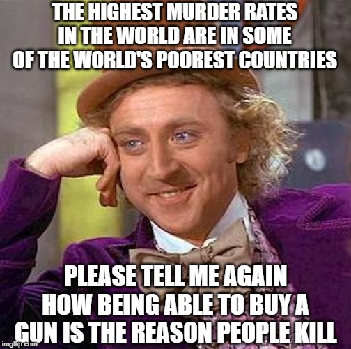 You Knew They'd Milk it Again | THE HIGHEST MURDER RATES IN THE WORLD ARE IN SOME OF THE WORLD'S POOREST COUNTRIES; PLEASE TELL ME AGAIN HOW BEING ABLE TO BUY A GUN IS THE REASON PEOPLE KILL | image tagged in memes,creepy condescending wonka | made w/ Imgflip meme maker
