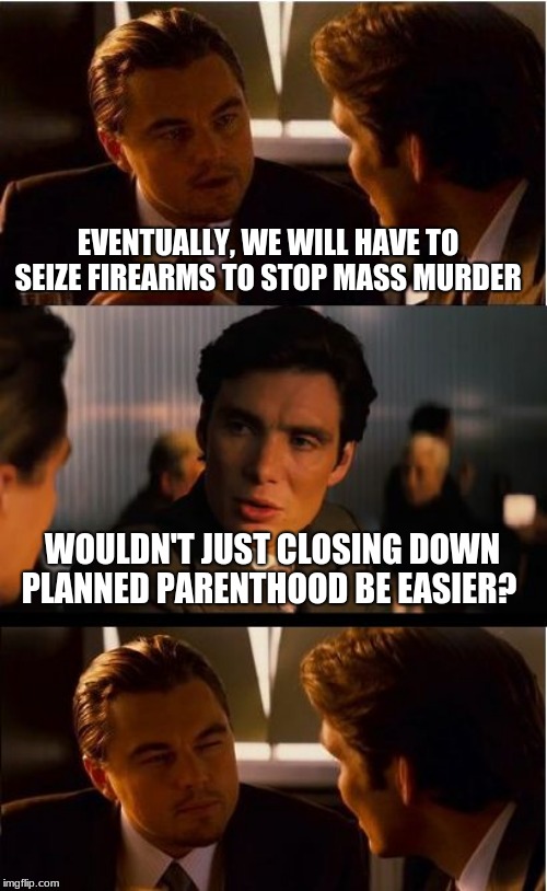 If it will save a single life | EVENTUALLY, WE WILL HAVE TO SEIZE FIREARMS TO STOP MASS MURDER; WOULDN'T JUST CLOSING DOWN PLANNED PARENTHOOD BE EASIER? | image tagged in memes,inception,it will save a single life,80 million dead children is enough,abortion legal or not is murder,your bidy your cho | made w/ Imgflip meme maker