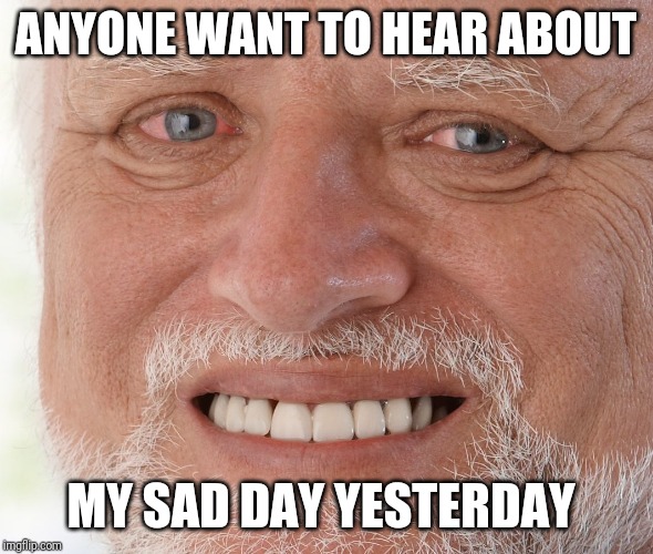 Hide the Pain Harold | ANYONE WANT TO HEAR ABOUT; MY SAD DAY YESTERDAY | image tagged in hide the pain harold | made w/ Imgflip meme maker