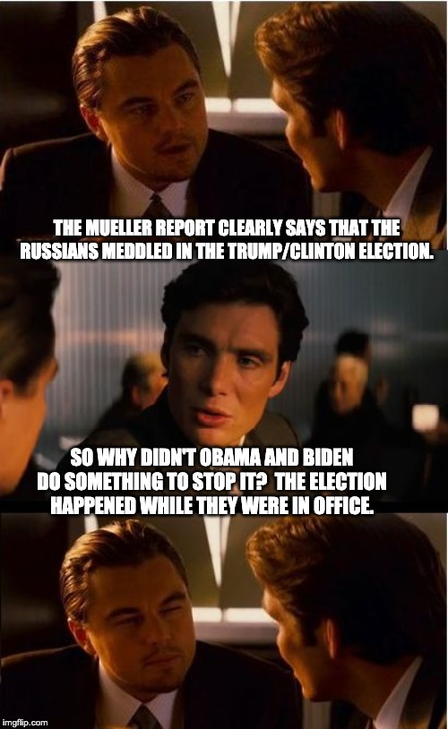 Inception Meme | THE MUELLER REPORT CLEARLY SAYS THAT THE RUSSIANS MEDDLED IN THE TRUMP/CLINTON ELECTION. SO WHY DIDN'T OBAMA AND BIDEN DO SOMETHING TO STOP IT?  THE ELECTION HAPPENED WHILE THEY WERE IN OFFICE. | image tagged in memes,inception | made w/ Imgflip meme maker