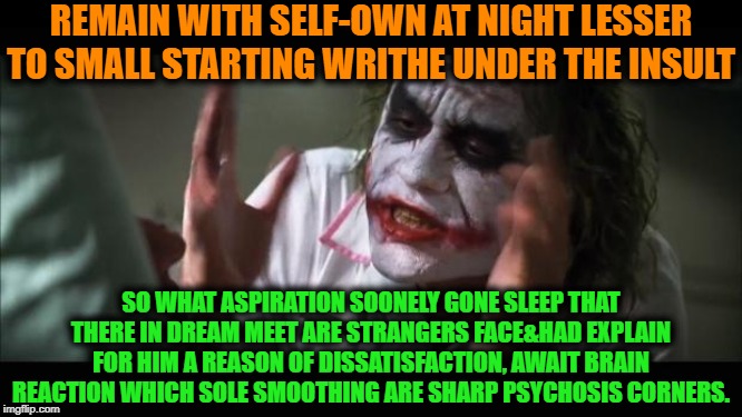 -Mission is simple, fresh image requiring. | REMAIN WITH SELF-OWN AT NIGHT LESSER TO SMALL STARTING WRITHE UNDER THE INSULT; SO WHAT ASPIRATION SOONELY GONE SLEEP THAT THERE IN DREAM MEET ARE STRANGERS FACE&HAD EXPLAIN FOR HIM A REASON OF DISSATISFACTION, AWAIT BRAIN REACTION WHICH SOLE SMOOTHING ARE SHARP PSYCHOSIS CORNERS. | image tagged in memes,and everybody loses their minds,psycho,psychiatrist,psychic,recovery | made w/ Imgflip meme maker