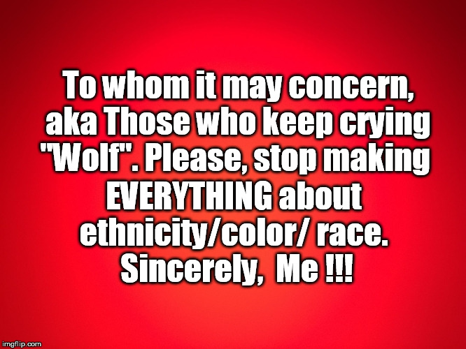 Red Background | To whom it may concern, aka Those who keep crying "Wolf". Please, stop making; EVERYTHING about 
ethnicity/color/ race. 
Sincerely,  Me !!! | image tagged in red background | made w/ Imgflip meme maker