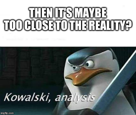 kowalski, analysis | THEN IT'S MAYBE TOO CLOSE TO THE REALITY? | image tagged in kowalski analysis | made w/ Imgflip meme maker