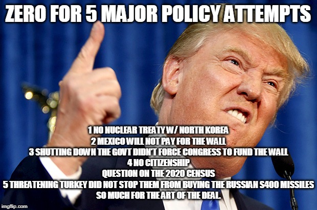Donald Trump | ZERO FOR 5 MAJOR POLICY ATTEMPTS; 1 NO NUCLEAR TREATY W/ NORTH KOREA
2 MEXICO WILL NOT PAY FOR THE WALL
3 SHUTTING DOWN THE GOVT DIDN'T FORCE CONGRESS TO FUND THE WALL
4 NO CITIZENSHIP QUESTION ON THE 2020 CENSUS
5 THREATENING TURKEY DID NOT STOP THEM FROM BUYING THE RUSSIAN S400 MISSILES
SO MUCH FOR THE ART OF THE DEAL. | image tagged in donald trump | made w/ Imgflip meme maker