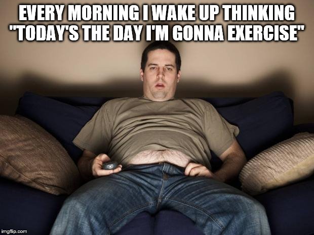 lazy fat guy on the couch | EVERY MORNING I WAKE UP THINKING "TODAY'S THE DAY I'M GONNA EXERCISE" | image tagged in lazy fat guy on the couch | made w/ Imgflip meme maker