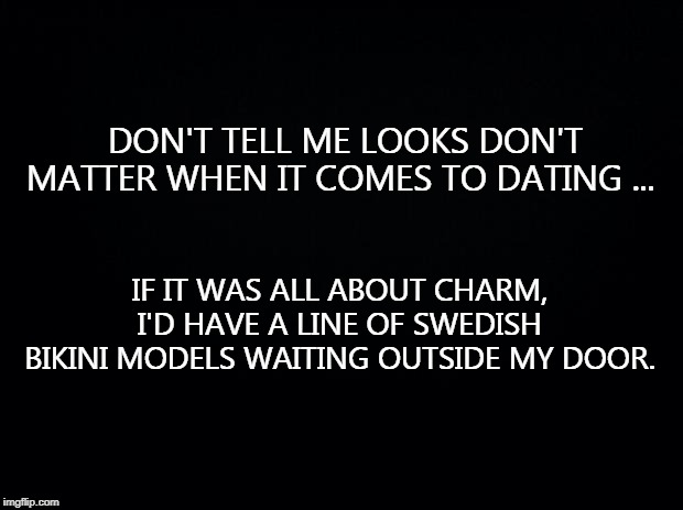 Black background | DON'T TELL ME LOOKS DON'T MATTER WHEN IT COMES TO DATING ... IF IT WAS ALL ABOUT CHARM, I'D HAVE A LINE OF SWEDISH BIKINI MODELS WAITING OUTSIDE MY DOOR. | image tagged in black background | made w/ Imgflip meme maker