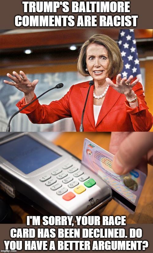 When you have no argument, play the race card. Not working anymore. | TRUMP'S BALTIMORE COMMENTS ARE RACIST; I'M SORRY, YOUR RACE CARD HAS BEEN DECLINED. DO YOU HAVE A BETTER ARGUMENT? | image tagged in nancy pelosi is crazy | made w/ Imgflip meme maker