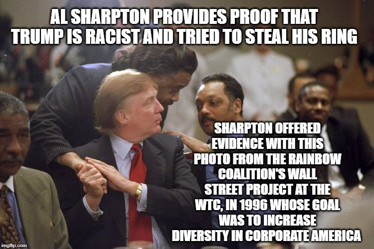 trump the racist | AL SHARPTON PROVIDES PROOF THAT TRUMP IS RACIST AND TRIED TO STEAL HIS RING; SHARPTON OFFERED EVIDENCE WITH THIS PHOTO FROM THE RAINBOW COALITION'S WALL STREET PROJECT AT THE WTC, IN 1996 WHOSE GOAL WAS TO INCREASE DIVERSITY IN CORPORATE AMERICA | image tagged in donald trump,trump,al sharpton,racist,political meme,politics | made w/ Imgflip meme maker