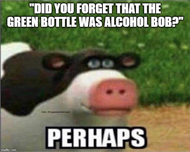 "DID YOU FORGET THAT THE GREEN BOTTLE WAS ALCOHOL BOB?" | image tagged in perhaps cow | made w/ Imgflip meme maker