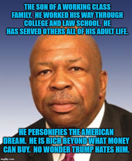 Rep. Elijah Cummings | THE SON OF A WORKING CLASS FAMILY.  HE WORKED HIS WAY THROUGH COLLEGE AND LAW SCHOOL.  HE HAS SERVED OTHERS ALL OF HIS ADULT LIFE. HE PERSONIFIES THE AMERICAN DREAM.  HE IS RICH BEYOND WHAT MONEY CAN BUY.  NO WONDER TRUMP HATES HIM. | image tagged in politics | made w/ Imgflip meme maker