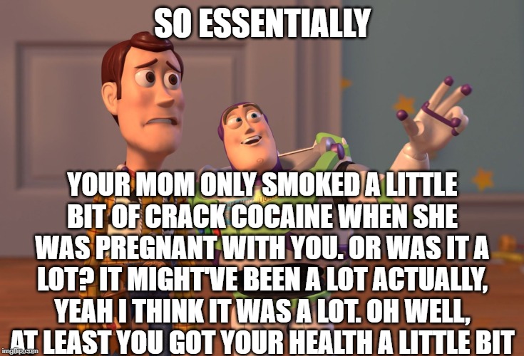 X, X Everywhere | SO ESSENTIALLY; YOUR MOM ONLY SMOKED A LITTLE BIT OF CRACK COCAINE WHEN SHE WAS PREGNANT WITH YOU. OR WAS IT A LOT? IT MIGHT'VE BEEN A LOT ACTUALLY, YEAH I THINK IT WAS A LOT. OH WELL, AT LEAST YOU GOT YOUR HEALTH A LITTLE BIT | image tagged in memes,x x everywhere | made w/ Imgflip meme maker