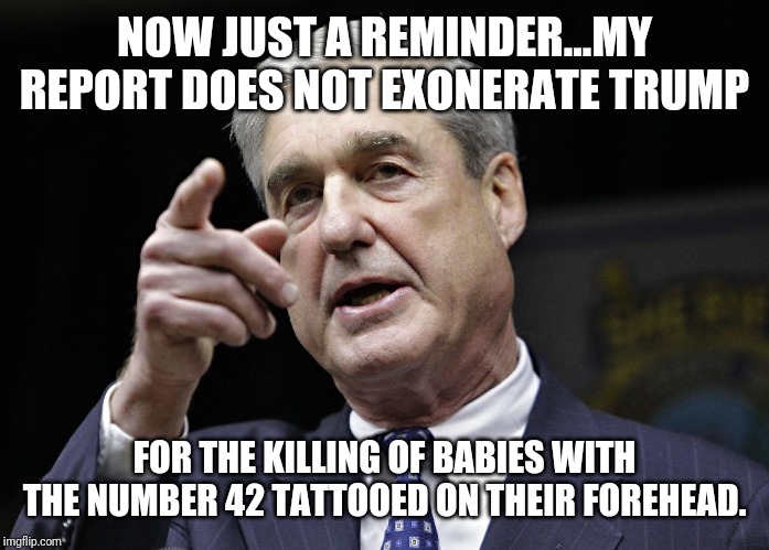 Democrats are now free to indict Trump for any crime he can't prove he didn't do. | NOW JUST A REMINDER...MY REPORT DOES NOT EXONERATE TRUMP; FOR THE KILLING OF BABIES WITH THE NUMBER 42 TATTOOED ON THEIR FOREHEAD. | image tagged in robert s mueller iii wants you,politics,political meme | made w/ Imgflip meme maker