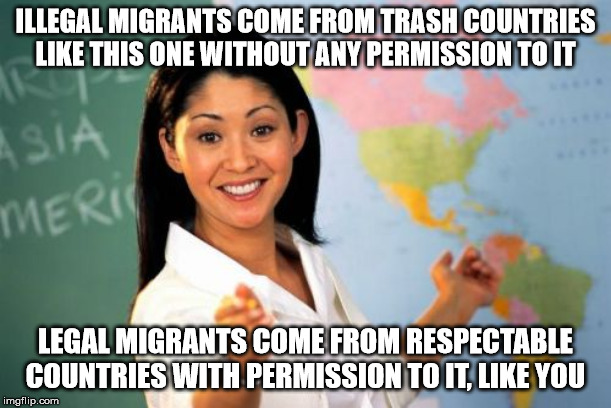 Explaining migration to migrants | ILLEGAL MIGRANTS COME FROM TRASH COUNTRIES LIKE THIS ONE WITHOUT ANY PERMISSION TO IT; LEGAL MIGRANTS COME FROM RESPECTABLE COUNTRIES WITH PERMISSION TO IT, LIKE YOU | image tagged in memes,unhelpful high school teacher | made w/ Imgflip meme maker