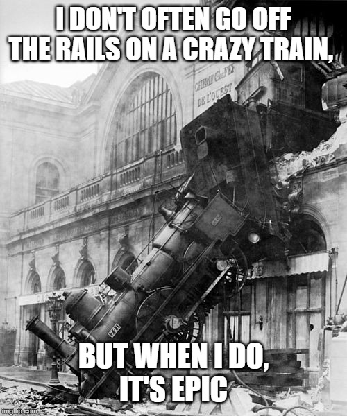 Train Wreck at Montparnasse 1895 | I DON'T OFTEN GO OFF THE RAILS ON A CRAZY TRAIN, BUT WHEN I DO,
IT'S EPIC | image tagged in train wreck at montparnasse 1895 | made w/ Imgflip meme maker
