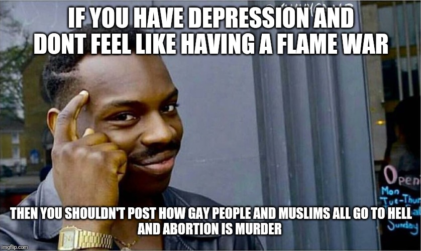 Good idea bad idea | IF YOU HAVE DEPRESSION AND DONT FEEL LIKE HAVING A FLAME WAR; THEN YOU SHOULDN'T POST HOW GAY PEOPLE AND MUSLIMS ALL GO TO HELL
AND ABORTION IS MURDER | image tagged in good idea bad idea | made w/ Imgflip meme maker