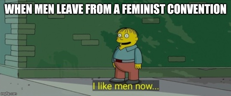 WHEN MEN LEAVE FROM A FEMINIST CONVENTION | image tagged in feminism | made w/ Imgflip meme maker