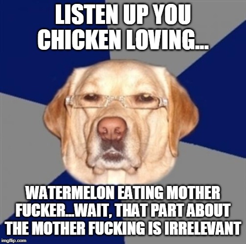 racist dog | LISTEN UP YOU CHICKEN LOVING... WATERMELON EATING MOTHER F**KER...WAIT, THAT PART ABOUT THE MOTHER F**KING IS IRRELEVANT | image tagged in racist dog | made w/ Imgflip meme maker