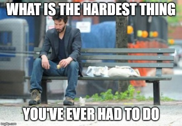 ???? | WHAT IS THE HARDEST THING; YOU'VE EVER HAD TO DO | image tagged in memes,sad keanu | made w/ Imgflip meme maker