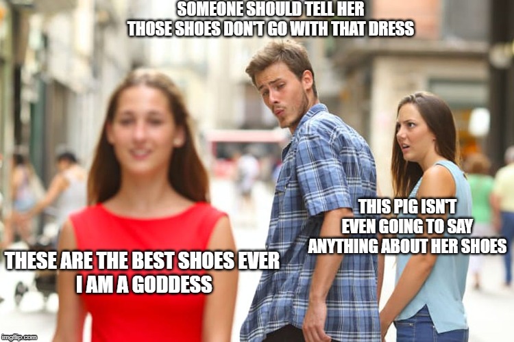 Distracted Boyfriend Meme | SOMEONE SHOULD TELL HER THOSE SHOES DON'T GO WITH THAT DRESS; THIS PIG ISN'T EVEN GOING TO SAY ANYTHING ABOUT HER SHOES; THESE ARE THE BEST SHOES EVER
 I AM A GODDESS | image tagged in memes,distracted boyfriend | made w/ Imgflip meme maker