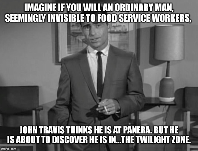Rod Serling: Imagine If You Will | IMAGINE IF YOU WILL AN ORDINARY MAN, SEEMINGLY INVISIBLE TO FOOD SERVICE WORKERS, JOHN TRAVIS THINKS HE IS AT PANERA. BUT HE IS ABOUT TO DISCOVER HE IS IN...THE TWILIGHT ZONE. | image tagged in rod serling imagine if you will | made w/ Imgflip meme maker