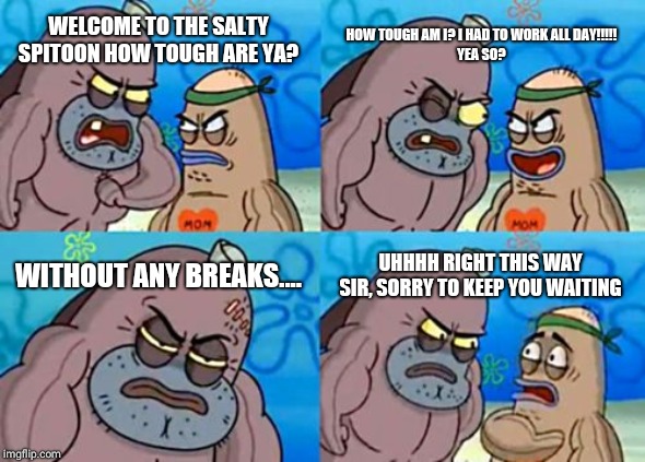 How Tough Are You Meme | HOW TOUGH AM I? I HAD TO WORK ALL DAY!!!!!







YEA SO? WELCOME TO THE SALTY SPITOON HOW TOUGH ARE YA? WITHOUT ANY BREAKS.... UHHHH RIGHT THIS WAY SIR, SORRY TO KEEP YOU WAITING | image tagged in memes,how tough are you | made w/ Imgflip meme maker