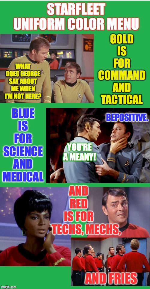 Starfleet uniform color menu | STARFLEET UNIFORM COLOR MENU; GOLD IS FOR COMMAND AND TACTICAL; WHAT DOES GEORGE SAY ABOUT ME WHEN I'M NOT HERE? BLUE IS FOR SCIENCE AND MEDICAL; BEPOSITIVE. YOU'RE A MEANY! AND RED IS FOR; TECHS, MECHS, AND FRIES | image tagged in memes,kirk and chekov,spock and mccoy,redshirts,star trek,uhura and scotty | made w/ Imgflip meme maker