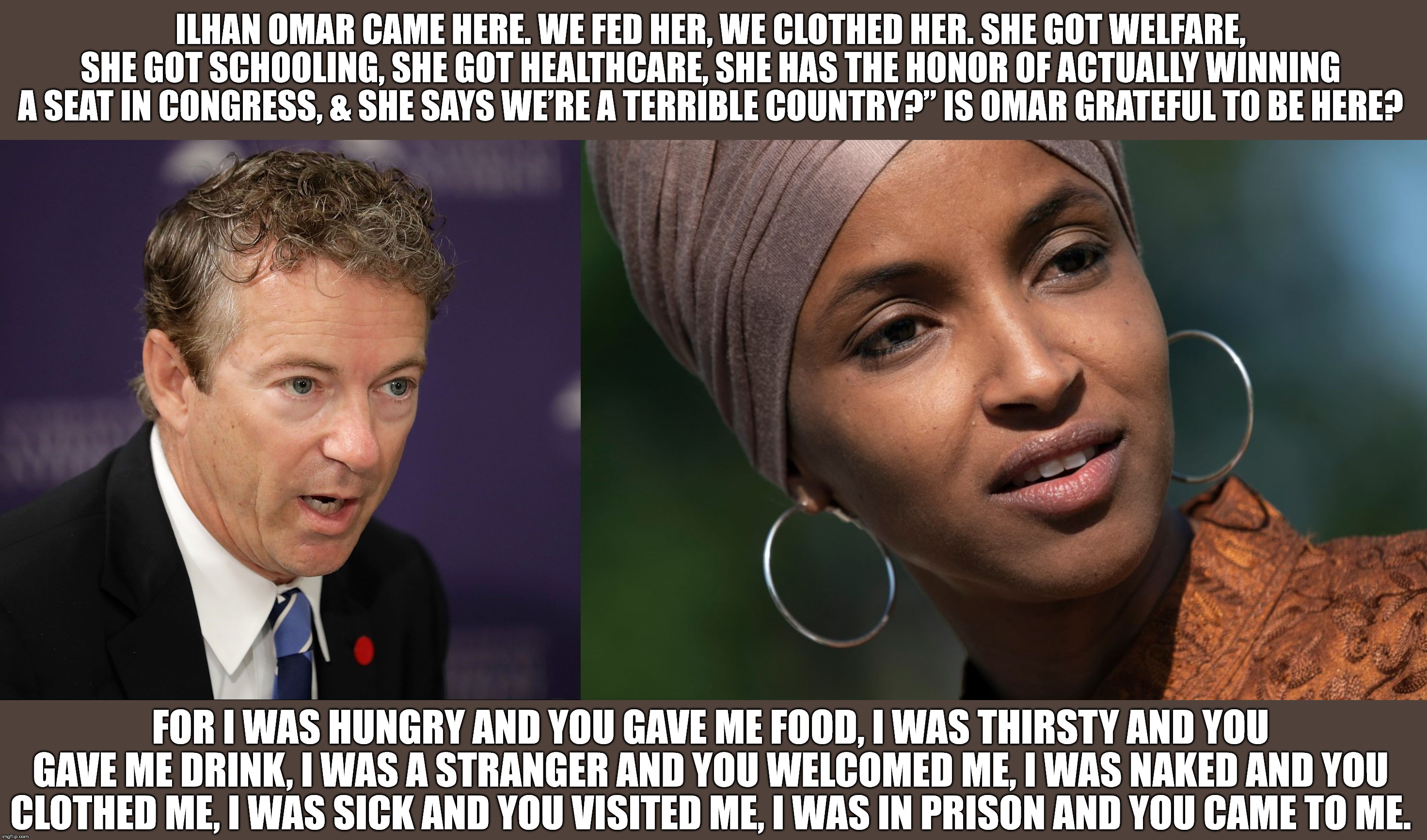 Some food for thought for the political and religious. |  ILHAN OMAR CAME HERE. WE FED HER, WE CLOTHED HER. SHE GOT WELFARE, SHE GOT SCHOOLING, SHE GOT HEALTHCARE, SHE HAS THE HONOR OF ACTUALLY WINNING A SEAT IN CONGRESS, & SHE SAYS WE’RE A TERRIBLE COUNTRY?” IS OMAR GRATEFUL TO BE HERE? FOR I WAS HUNGRY AND YOU GAVE ME FOOD, I WAS THIRSTY AND YOU GAVE ME DRINK, I WAS A STRANGER AND YOU WELCOMED ME, I WAS NAKED AND YOU CLOTHED ME, I WAS SICK AND YOU VISITED ME, I WAS IN PRISON AND YOU CAME TO ME. | image tagged in rand paul,ilhan omar,jesus christ,welfare,politics,religious | made w/ Imgflip meme maker