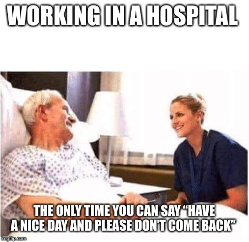 OLD MAN HOSPITAL WITH NURSE | WORKING IN A HOSPITAL; THE ONLY TIME YOU CAN SAY “HAVE A NICE DAY AND PLEASE DON’T COME BACK” | image tagged in old man hospital with nurse | made w/ Imgflip meme maker