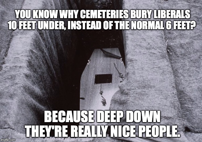 Deep Down | YOU KNOW WHY CEMETERIES BURY LIBERALS 10 FEET UNDER, INSTEAD OF THE NORMAL 6 FEET? BECAUSE DEEP DOWN THEY'RE REALLY NICE PEOPLE. | image tagged in liberals | made w/ Imgflip meme maker