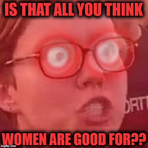 Triggered | IS THAT ALL YOU THINK WOMEN ARE GOOD FOR?? | image tagged in triggered | made w/ Imgflip meme maker