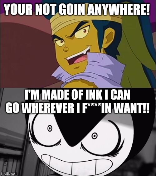 I can go wherever I f****in WANT!!! | YOUR NOT GOIN ANYWHERE! I'M MADE OF INK I CAN GO WHEREVER I F****IN WANT!! | image tagged in goin somewhere,bendy | made w/ Imgflip meme maker