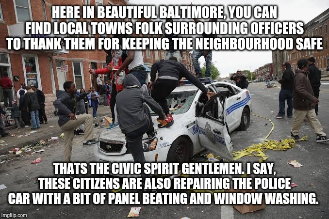 Meanwhile in Baltimore... | HERE IN BEAUTIFUL BALTIMORE, YOU CAN FIND LOCAL TOWNS FOLK SURROUNDING OFFICERS TO THANK THEM FOR KEEPING THE NEIGHBOURHOOD SAFE; THATS THE CIVIC SPIRIT GENTLEMEN. I SAY, THESE CITIZENS ARE ALSO REPAIRING THE POLICE CAR WITH A BIT OF PANEL BEATING AND WINDOW WASHING. | image tagged in memes,baltimore | made w/ Imgflip meme maker