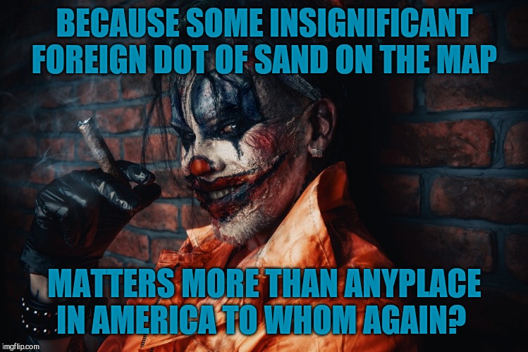 w | BECAUSE SOME INSIGNIFICANT FOREIGN DOT OF SAND ON THE MAP MATTERS MORE THAN ANYPLACE IN AMERICA TO WHOM AGAIN? | image tagged in evil bloodstained clown | made w/ Imgflip meme maker