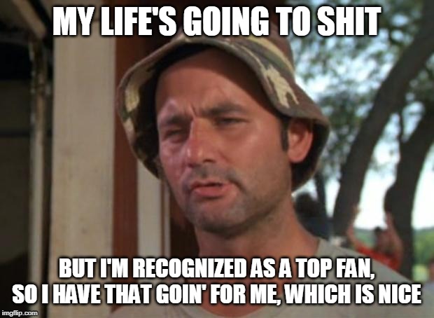  MY LIFE'S GOING TO SHIT; BUT I'M RECOGNIZED AS A TOP FAN, SO I HAVE THAT GOIN' FOR ME, WHICH IS NICE | image tagged in so i have that going for me | made w/ Imgflip meme maker