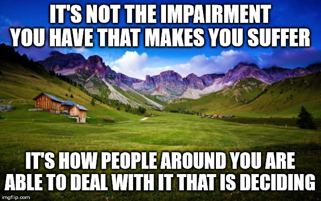 peaceful-landscape | IT'S NOT THE IMPAIRMENT YOU HAVE THAT MAKES YOU SUFFER; IT'S HOW PEOPLE AROUND YOU ARE ABLE TO DEAL WITH IT THAT IS DECIDING | image tagged in peaceful-landscape | made w/ Imgflip meme maker