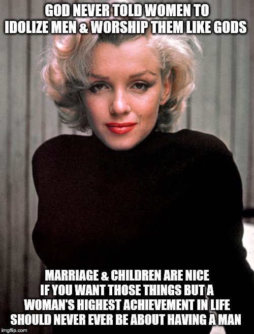 Marilyn Monroe | GOD NEVER TOLD WOMEN TO IDOLIZE MEN & WORSHIP THEM LIKE GODS; MARRIAGE & CHILDREN ARE NICE IF YOU WANT THOSE THINGS BUT A WOMAN'S HIGHEST ACHIEVEMENT IN LIFE SHOULD NEVER EVER BE ABOUT HAVING A MAN | image tagged in marilyn monroe | made w/ Imgflip meme maker