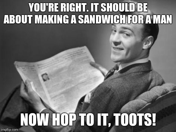 50's newspaper | YOU'RE RIGHT. IT SHOULD BE ABOUT MAKING A SANDWICH FOR A MAN NOW HOP TO IT, TOOTS! | image tagged in 50's newspaper | made w/ Imgflip meme maker