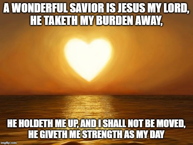 Love | A WONDERFUL SAVIOR IS JESUS MY LORD,
HE TAKETH MY BURDEN AWAY, HE HOLDETH ME UP, AND I SHALL NOT BE MOVED,
HE GIVETH ME STRENGTH AS MY DAY | image tagged in love | made w/ Imgflip meme maker