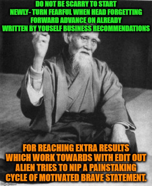 -In case you are need guarantee protection. |  DO NOT BE SCARRY TO START NEWLY- TURN FEARFUL WHEN HEAD FORGETTING FORWARD ADVANCE ON ALREADY WRITTEN BY YOUSELF BUSINESS RECOMMENDATIONS; FOR REACHING EXTRA RESULTS WHICH WORK TOWARDS WITH EDIT OUT ALIEN TRIES TO NIP A PAINSTAKING CYCLE OF MOTIVATED BRAVE STATEMENT. | image tagged in aikido master,martial arts,words of wisdom,wisdom,advice,bad advice | made w/ Imgflip meme maker