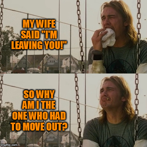 Explain that one | MY WIFE SAID "I'M LEAVING YOU!"; SO WHY AM I THE ONE WHO HAD TO MOVE OUT? | image tagged in sad james franco,memes | made w/ Imgflip meme maker
