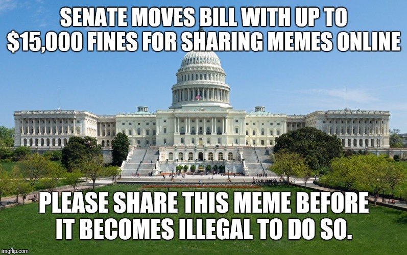 Hmm... wonder why they don't want memes to be shared... could it be because they work? | SENATE MOVES BILL WITH UP TO $15,000 FINES FOR SHARING MEMES ONLINE; PLEASE SHARE THIS MEME BEFORE IT BECOMES ILLEGAL TO DO SO. | image tagged in capitol hill,government corruption,liars,memes,illegal,deep state | made w/ Imgflip meme maker