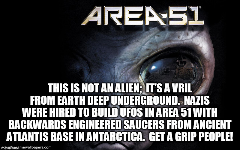 THIS IS NOT AN ALIEN;  IT'S A VRIL FROM EARTH DEEP UNDERGROUND.  NAZIS WERE HIRED TO BUILD UFOS IN AREA 51 WITH BACKWARDS ENGINEERED SAUCERS FROM ANCIENT ATLANTIS BASE IN ANTARCTICA.  GET A GRIP PEOPLE! | image tagged in area 51,alien,ufo,flying,saucers,aliens | made w/ Imgflip meme maker