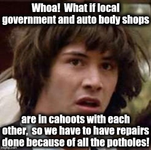 The more cars are roughed up, the more business car garages get, which adds up to more tax revenue for the city! | Whoa!  What if local government and auto body shops; are in cahoots with each other,  so we have to have repairs done because of all the potholes! | image tagged in memes,conspiracy keanu | made w/ Imgflip meme maker