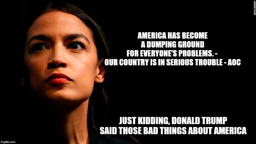 ocasio-cortez super genius | AMERICA HAS BECOME A DUMPING GROUND FOR EVERYONE'S PROBLEMS. - 

OUR COUNTRY IS IN SERIOUS TROUBLE - AOC; JUST KIDDING, DONALD TRUMP SAID THOSE BAD THINGS ABOUT AMERICA | image tagged in ocasio-cortez super genius | made w/ Imgflip meme maker