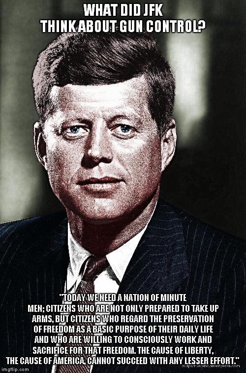 JFK on guns. | WHAT DID JFK THINK ABOUT GUN CONTROL? "TODAY WE NEED A NATION OF MINUTE MEN; CITIZENS WHO ARE NOT ONLY PREPARED TO TAKE UP ARMS, BUT CITIZENS WHO REGARD THE PRESERVATION OF FREEDOM AS A BASIC PURPOSE OF THEIR DAILY LIFE AND WHO ARE WILLING TO CONSCIOUSLY WORK AND SACRIFICE FOR THAT FREEDOM. THE CAUSE OF LIBERTY, THE CAUSE OF AMERICA, CANNOT SUCCEED WITH ANY LESSER EFFORT." | image tagged in jfk,guns | made w/ Imgflip meme maker