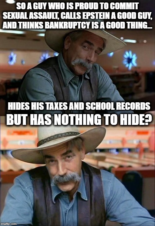 Do you like being scammed? | SO A GUY WHO IS PROUD TO COMMIT SEXUAL ASSAULT, CALLS EPSTEIN A GOOD GUY, AND THINKS BANKRUPTCY IS A GOOD THING... HIDES HIS TAXES AND SCHOOL RECORDS; BUT HAS NOTHING TO HIDE? | image tagged in special kind of stupid,memes,maga,politics,impeach trump | made w/ Imgflip meme maker