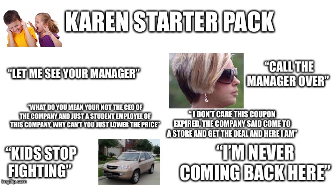 Starter Pack | KAREN STARTER PACK; “LET ME SEE YOUR MANAGER”; “CALL THE MANAGER OVER”; “WHAT DO YOU MEAN YOUR NOT THE CEO OF THE COMPANY AND JUST A STUDENT EMPLOYEE OF THIS COMPANY, WHY CAN’T YOU JUST LOWER THE PRICE”; “ I DON’T CARE THIS COUPON EXPIRED, THE COMPANY SAID COME TO A STORE AND GET THE DEAL AND HERE I AM”; “KIDS STOP FIGHTING”; “I’M NEVER COMING BACK HERE” | image tagged in starter pack | made w/ Imgflip meme maker