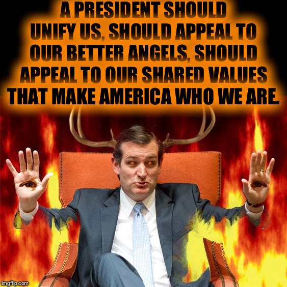 Ted Cruz | A PRESIDENT SHOULD UNIFY US, SHOULD APPEAL TO OUR BETTER ANGELS, SHOULD APPEAL TO OUR SHARED VALUES THAT MAKE AMERICA WHO WE ARE. | image tagged in ted cruz | made w/ Imgflip meme maker