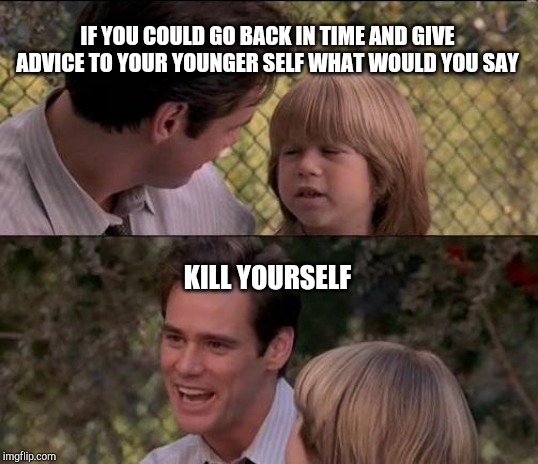 That's Just Something X Say Meme | IF YOU COULD GO BACK IN TIME AND GIVE ADVICE TO YOUR YOUNGER SELF WHAT WOULD YOU SAY; KILL YOURSELF | image tagged in memes,thats just something x say | made w/ Imgflip meme maker
